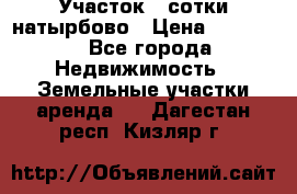 Участок 33сотки натырбово › Цена ­ 50 000 - Все города Недвижимость » Земельные участки аренда   . Дагестан респ.,Кизляр г.